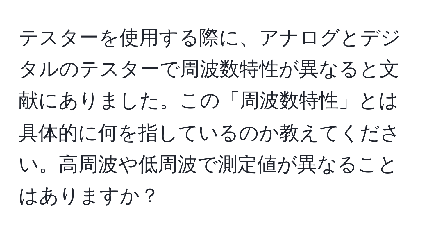 テスターを使用する際に、アナログとデジタルのテスターで周波数特性が異なると文献にありました。この「周波数特性」とは具体的に何を指しているのか教えてください。高周波や低周波で測定値が異なることはありますか？