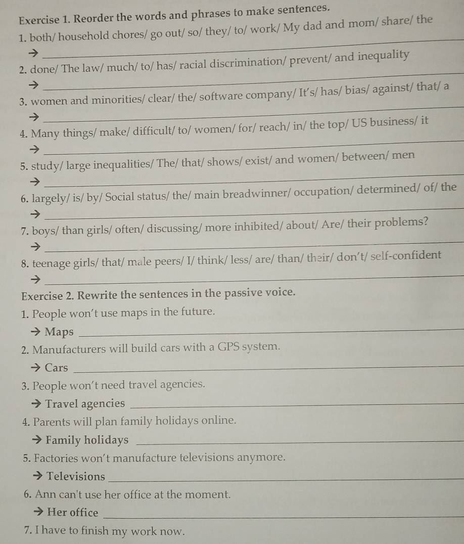 Reorder the words and phrases to make sentences. 
_ 
1. both/ household chores/ go out/ so/ they/ to/ work/ My dad and mom/ share/ the 
_ 
2. done/ The law/ much/ to/ has/ racial discrimination/ prevent/ and inequality 
_ 
3. women and minorities/ clear/ the/ software company/ It’s/ has/ bias/ against/ that/ a 
_ 
4. Many things/ make/ difficult/ to/ women/ for/ reach/ in/ the top/ US business/ it 
_ 
5. study/ large inequalities/ The/ that/ shows/ exist/ and women/ between/ men 
_ 
6. largely/ is/ by/ Social status/ the/ main breadwinner/ occupation/ determined/ of/ the 
_ 
7. boys/ than girls/ often/ discussing/ more inhibited/ about/ Are/ their problems? 
_ 
8. teenage girls/ that/ male peers/ I/ think/ less/ are/ than/ their/ don’t/ self-confident 
Exercise 2. Rewrite the sentences in the passive voice. 
1. People won’t use maps in the future. 
Maps 
_ 
2. Manufacturers will build cars with a GPS system. 
Cars 
_ 
3. People won't need travel agencies. 
Travel agencies_ 
4. Parents will plan family holidays online. 
Family holidays_ 
5. Factories won’t manufacture televisions anymore. 
Televisions_ 
6. Ann can't use her office at the moment. 
Her office_ 
7. I have to finish my work now.