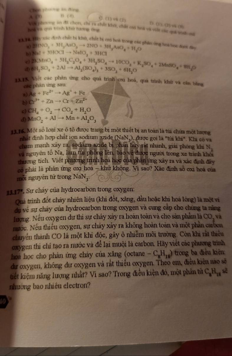 Chan phương in đùng
A (3) B. (4)
C. (1) vN (2) D. (1),(2) v (1)
i V o phương an đi chơm, chỉ ra chếi khi, chứe csố hoa và viật các quả tn es
hoa un qua trình kh tương ứng
1314. Hay xác định chất bị khir, chất bị cc hoa trong cac phần ứng hoa học đượ đây
a) 2HNO_3+3H_3AsO_3to 2NO+3H_3AsO_4+H_2O
b) NaI+3HOClto NaIO_3+3HCl
d) 6H_2SO_4+2Alto Al_2(SO_4)_3+3SO_2+6H_2O 2KMnO_4+5H_2C_2O_4+3H_2SO_4to 10CO_2+K_2SO_4+2MnSO_4+8H_2O
13.15. Việt các phân ứng cho quả trình oxi hoá, quá trình khử và căn băng
các phân ứng sau:
a) Ag+Fe^(2+)to Ag^++Fe
b) Cr^(3+)+Znto Cr+Zn^(2+)
c) CH_4+O_2to CO_2+H_2O
d) MnO_2+Alto Mn+Al_2O_3
13.16. Một số loại xe ô tổ được trang bị một thiết bị an toàn là túi chứa một lượng
nhất định hợp chất ion sodium azide (NaN3), được gọi là "túi khi". Khi có va
cham mạnh xãy ra, sodium azide bị phân huý rất nhanh, giải phóng khi N_2
và nguyên tổ Na, làm túi phồng lên, bảo vệ được người trong xe trành khỏi
thương tích. Viết phương trình hoá học của phản ứng xảy ra và xác định đãy
có phải là phản ứng oxi hoá - khứ không. Vì sao? Xác định số oxi hoá của
mỗi nguyên tử trong 1 VaN_3
13.17*. Sự chây của hydrocarbon trong oxygen:
Quả trình đốt cháy nhiên liệu (khí đốt, xăng, dầu hoặc khí hoá lỏng) là một vi
dụ về sự chảy của hydrocarbon trong oxygen và cung cấp cho chúng ta năng
lượng. Nếu oxygen dư thì sự cháy xảy ra hoán toàn và cho sản phẩm là CO_2 và
Nước. Nếu thiếu oxygen, sự chảy xảy ra không hoàn toàn và một phần carbon
chuyển thành CO là một khí độc, gây ô nhiễm môi trường. Còn khi rất thiểu
oxygen thì chỉ tạo ra nước và để lại muội là carbon. Hãy viết các phương trình
hoá học cho phản ứng cháy của xăng (octane -C_8H_18) trong ba điều kiện
dư oxygen, không dư oxygen và rất thiểu oxygen. Theo em, điều kiện nào sẽ
kiết kiệm năng lượng nhất? Vì sao? Trong điều kiện đó, một phân tử C_8H_18soverline e
nhường bao nhiêu electron?
toy