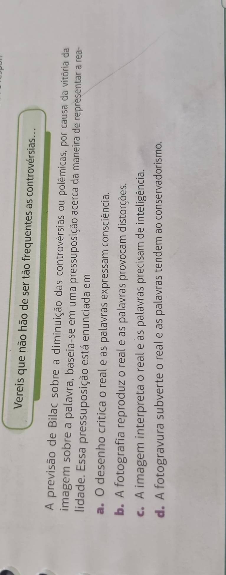 Vereis que não hão de ser tão frequentes as controvérsias...
A previsão de Bilac sobre a diminuição das controvérsias ou polêmicas, por causa da vitória da
imagem sobre a palavra, baseia-se em uma pressuposição acerca da maneira de representar a rea-
lidade. Essa pressuposição está enunciada em
a. O desenho critica o real e as palavras expressam consciência.
b. A fotografia reproduz o real e as palavras provocam distorções.
c. A imagem interpreta o real e as palavras precisam de inteligência.
d. A fotogravura subverte o real e as palavras tendem ao conservadorismo.