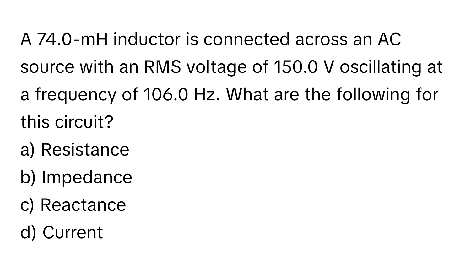 A 74.0-mH inductor is connected across an AC source with an RMS voltage of 150.0 V oscillating at a frequency of 106.0 Hz. What are the following for this circuit?

a) Resistance
b) Impedance
c) Reactance
d) Current