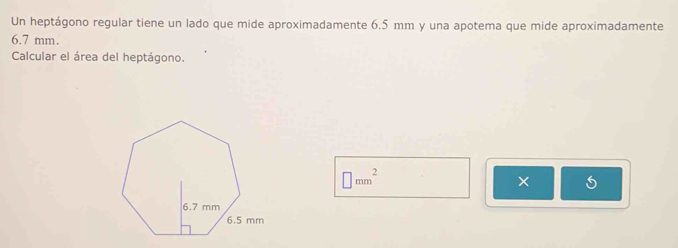 Un heptágono regular tiene un lado que mide aproximadamente 6.5 mm y una apotema que mide aproximadamente
6.7 mm. 
Calcular el área del heptágono.
□ mm^2
×