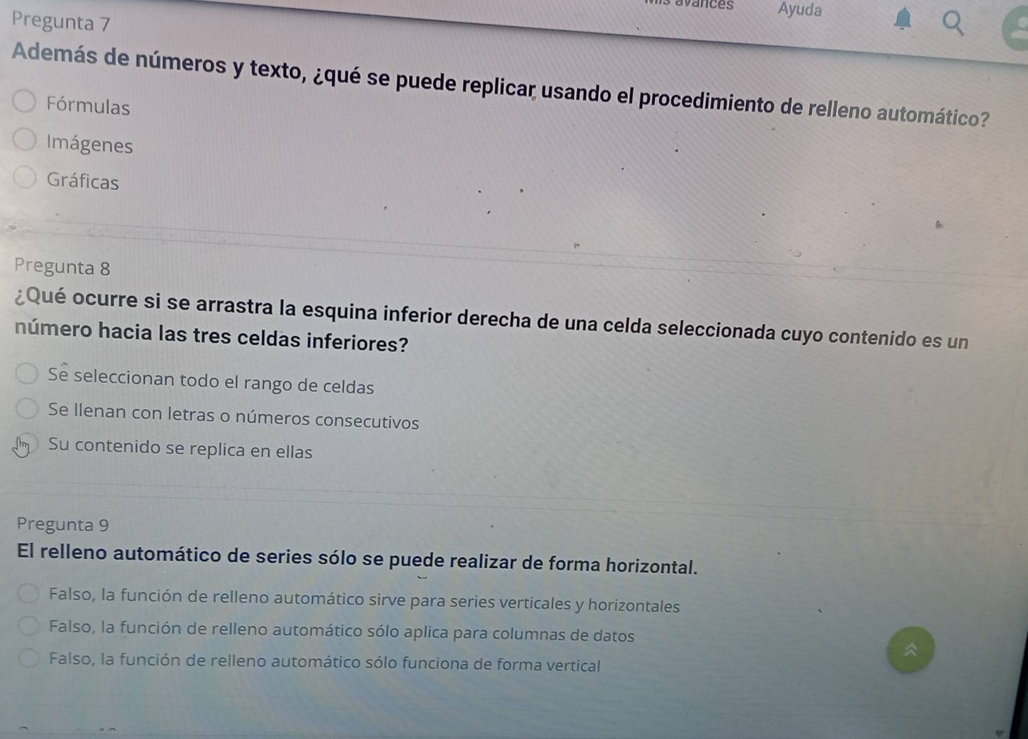 Ayuda
Pregunta 7
Además de números y texto, ¿qué se puede replicar usando el procedimiento de relleno automático?
Fórmulas
Imágenes
Gráficas
Pregunta 8
¿Qué ocurre si se arrastra la esquina inferior derecha de una celda seleccionada cuyo contenido es un
número hacia las tres celdas inferiores?
Se seleccionan todo el rango de celdas
Se Ilenan con letras o números consecutivos
Su contenido se replica en ellas
Pregunta 9
El relleno automático de series sólo se puede realizar de forma horizontal.
Falso, la función de relleno automático sirve para series verticales y horizontales
Falso, la función de relleno automático sólo aplica para columnas de datos
^
Falso, la función de relleno automático sólo funciona de forma vertical