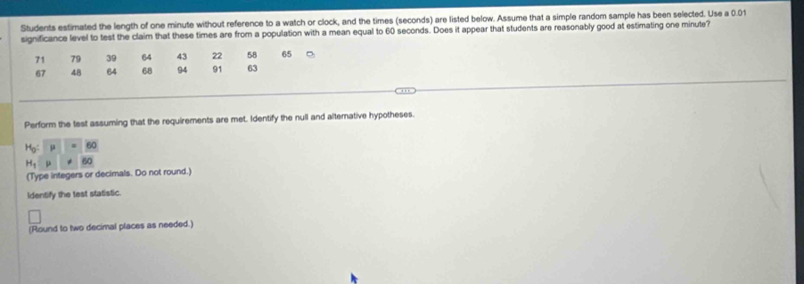 Students estimated the length of one minute without reference to a watch or clock, and the times (seconds) are listed below. Assume that a simple random sample has been selected. Use a 0.01
significance level to test the claim that these times are from a population with a mean equal to 60 seconds. Does it appear that students are reasonably good at estimating one minute?
71 79 39 64 43 22 58 65
67 48 64 68 94 91 63
Perform the test assuming that the requirements are met. Identify the null and alternative hypotheses.
H_0:mu =_ 60
H_1:mu != 60
(Type integers or decimals. Do not round.) 
Identify the test statistic. 
(Round to two decimal places as needed.)