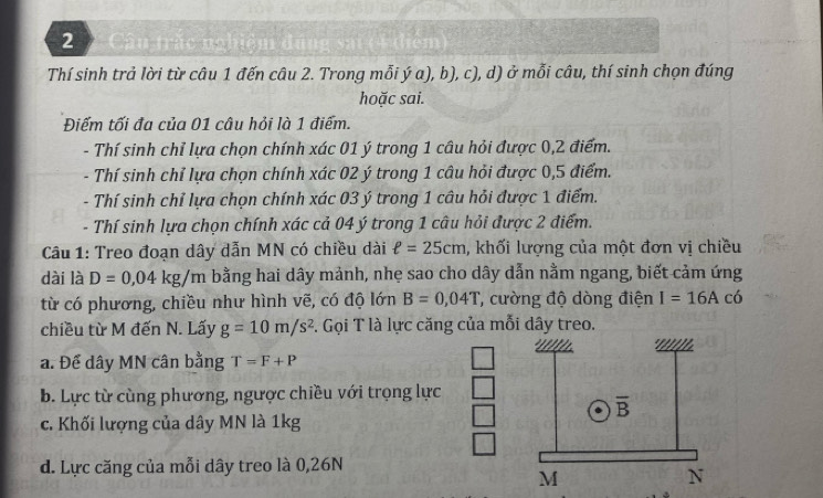 Thí sinh trả lời từ câu 1 đến câu 2. Trong mỗi ý a), b), c), d) ở mỗi câu, thí sinh chọn đúng
hoặc sai.
Điếm tối đa của 01 câu hỏi là 1 điểm.
- Thí sinh chỉ lựa chọn chính xác 01 ý trong 1 câu hỏi được 0,2 điểm.
- Thí sinh chỉ lựa chọn chính xác 02 ý trong 1 câu hỏi được 0,5 điểm.
- Thí sinh chỉ lựa chọn chính xác 03 ý trong 1 câu hỏi được 1 điểm.
- Thí sinh lựa chọn chính xác cả 04 ý trong 1 câu hỏi được 2 điểm.
Câu 1: Treo đoạn dây dẫn MN có chiều dài ell =25cm , khối lượng của một đơn vị chiều
dài là D=0,04kg/m bằng hai dây mảnh, nhẹ sao cho dây dẫn nằm ngang, biết cảm ứng
từ có phương, chiều như hình vẽ, có độ lớn B=0,04T , cường độ dòng điện I=16Ac ó
chiều từ M đến N. Lấy g=10m/s^2 S. Gọi T là lực căng của mỗi dây treo.
a. Để dây MN cân bằng T=F+P
b. Lực từ cùng phương, ngược chiều với trọng lực
c. Khối lượng của dây MN là 1kg
d. Lực căng của mỗi dây treo là 0,26N