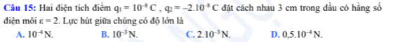 Hai điện tích điểm q_1=10^(-8)C, q_2=-2.10^(-8)C đặt cách nhau 3 cm trong dầu có hằng số
điện môi varepsilon =2 :. Lực hút giữa chúng có độ lớn là
A. 10^(-4)N. B. 10^(-3)N. C. 2.10^(-3)N. D. 0.5.10^(-4)N.