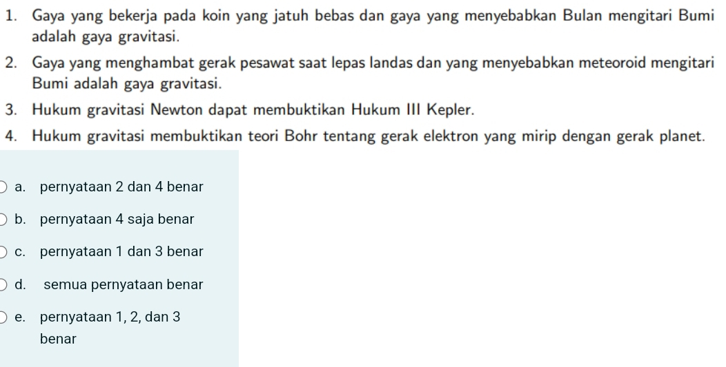 Gaya yang bekerja pada koin yang jatuh bebas dan gaya yang menyebabkan Bulan mengitari Bumi
adalah gaya gravitasi.
2. Gaya yang menghambat gerak pesawat saat lepas landas dan yang menyebabkan meteoroid mengitari
Bumi adalah gaya gravitasi.
3. Hukum gravitasi Newton dapat membuktikan Hukum III Kepler.
4. Hukum gravitasi membuktikan teori Bohr tentang gerak elektron yang mirip dengan gerak planet.
a. pernyataan 2 dan 4 benar
b. pernyataan 4 saja benar
c. pernyataan 1 dan 3 benar
d. semua pernyataan benar
e. pernyataan 1, 2, dan 3
benar