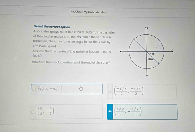 Check My Understanding
Select the correct option.
A sprinkler sprays water in a circular pattern. The diameter
of the circular region is 10 meters. When the sprinkler is
turned on, the spray forms an angle below the x-axis by
45°. (See figure)
Assume that the center of the sprinkler has coordinates
(0,0).
What are the exact coordinates of the end of the spray?
(5sqrt(2),-5sqrt(2))
( (-5sqrt(3))/2 , (-5sqrt(3))/2 )
( 5/2 ,- 5/2 )
( 5sqrt(2)/2 ,- 5sqrt(2)/2 )