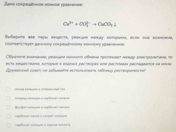 Дано сокрашенное ионное уравнение:
Ca^(2+)+CO_3^((2-)to CaCO_3)downarrow
Выберите все пары вешеств, реакция между которыми, если она возможна,
cоответствует данному сокрашенному ионному уравнению.
Обратηте внимание, реакции ионного обмена πротекаюот межκду злектролитамиη то
есть веШествами, которые в водных растворах или расглавах расгадаюотся на ионы.
Дружеский совет, не забывайτе исπользовать таблицу растворимости!
Οκсид Κалыция и утлекислый газ
хгорид калыция и κарбонаτ наτрия
φосфат Kалыция и κарбонaт Mагния
κарбонат κалия и ниτраτ κальцμя
карбонат Kалыция и серhаr кислоτа