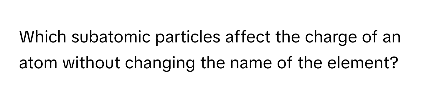 Which subatomic particles affect the charge of an atom without changing the name of the element?