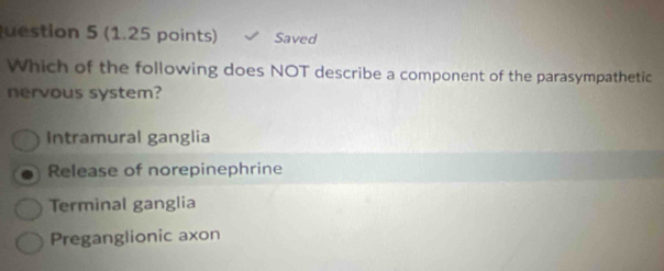 uestion 5 (1.25 points) Saved
Which of the following does NOT describe a component of the parasympathetic
nervous system?
Intramural ganglia
Release of norepinephrine
Terminal ganglia
Preganglionic axon