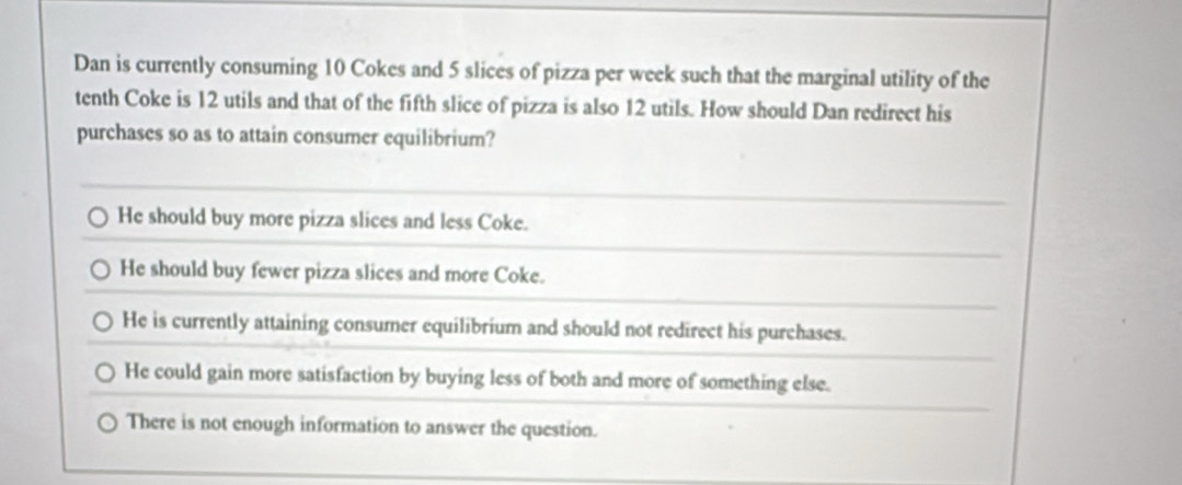 Dan is currently consuming 10 Cokes and 5 slices of pizza per week such that the marginal utility of the
tenth Coke is 12 utils and that of the fifth slice of pizza is also 12 utils. How should Dan redirect his
purchases so as to attain consumer equilibrium?
He should buy more pizza slices and less Coke.
He should buy fewer pizza slices and more Coke.
He is currently attaining consumer equilibrium and should not redirect his purchases.
He could gain more satisfaction by buying less of both and more of something else.
There is not enough information to answer the question.