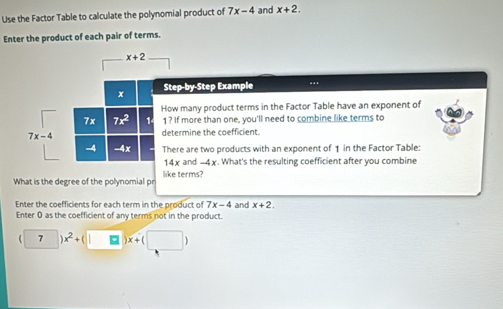 Use the Factor Table to calculate the polynomial product of 7x-4 and x+2. 
Enter the product of each pair of terms.
x+2
x Step-by-Step Example . 
How many product terms in the Factor Table have an exponent of
7x 7x^2 1 1 ? If more than one, you'll need to combine like terms to
7x-4
determine the coefficient.
-4 -4x - There are two products with an exponent of 1 in the Factor Table:
14x and -4x. What's the resulting coefficient after you combine 
like terms? 
What is the degree of the polynomial pr 
Enter the coefficients for each term in the product of 7x-4 and x+2. 
Enter 0 as the coefficient of any terms not in the product.
(7)x^2+(□ )x+(□ )