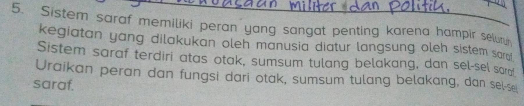 Sistem saraf memiliki peran yang sangat penting karena hampir seluruh 
kegiatan yang dilakukan oleh manusia diatur langsung oleh sistem saral. 
Sistem saraf terdiri atas otak, sumsum tulang belakang, dan sel-sel saraf. 
Uraikan peran dan fungsi dari otak, sumsum tulang belakang, dan sel-sel 
saraf.