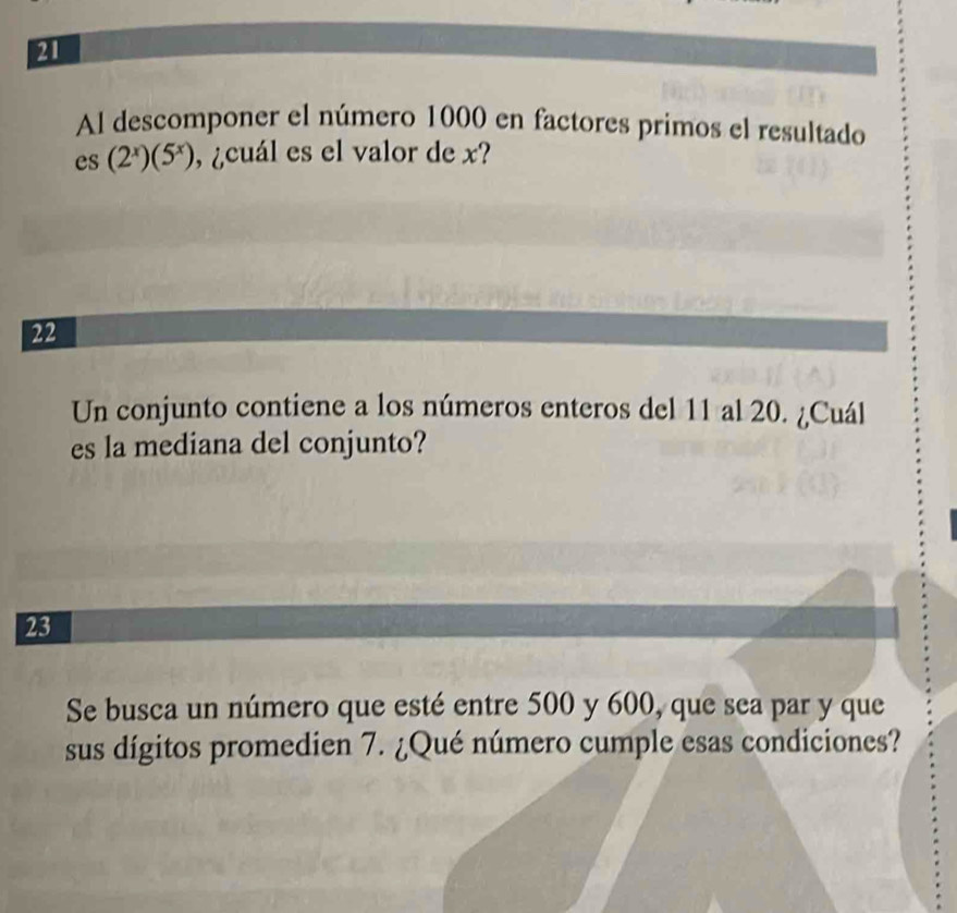 Al descomponer el número 1000 en factores primos el resultado
es(2^x)(5^x) , ¿cuál es el valor de x? 
22 
Un conjunto contiene a los números enteros del 11 al 20. ¿Cuál 
es la mediana del conjunto? 
23 
Se busca un número que esté entre 500 y 600, que sea par y que 
sus dígitos promedien 7. ¿Qué número cumple esas condiciones?