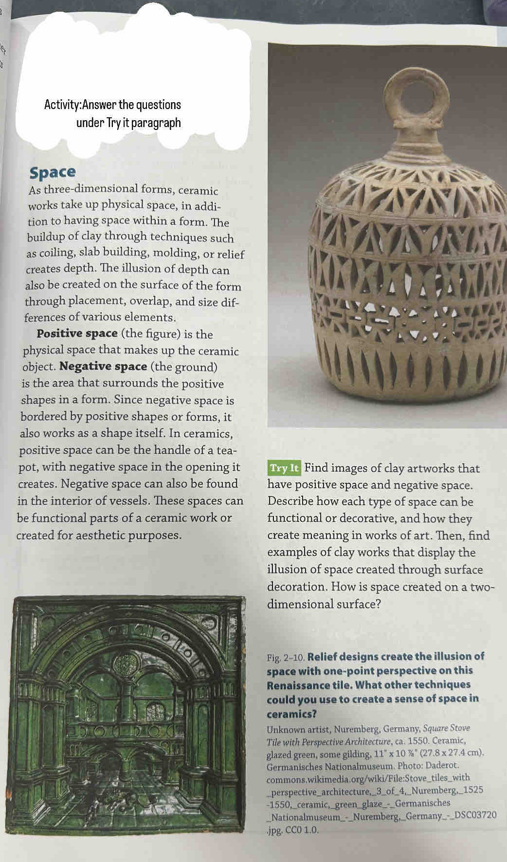 the questions 
under Try it paragraph 
Space 
As three-dimensional forms, ceramic 
works take up physical space, in addi- 
tion to having space within a form. The 
buildup of clay through techniques such 
as coiling, slab building, molding, or relief 
creates depth. The illusion of depth can 
also be created on the surface of the form 
through placement, overlap, and size dif- 
ferences of various elements. 
Positive space (the figure) is the 
physical space that makes up the ceramic 
object. Negative space (the ground) 
is the area that surrounds the positive 
shapes in a form. Since negative space is 
bordered by positive shapes or forms, it 
also works as a shape itself. In ceramics, 
positive space can be the handle of a tea- 
pot, with negative space in the opening it Try It Find images of clay artworks that 
creates. Negative space can also be found have positive space and negative space. 
in the interior of vessels. These spaces can Describe how each type of space can be 
be functional parts of a ceramic work or functional or decorative, and how they 
created for aesthetic purposes. create meaning in works of art. Then, find 
examples of clay works that display the 
illusion of space created through surface 
ecoration. How is space created on a two- 
imensional surface? 
ig. 2-10. Relief designs create the illusion of 
pace with one-point perspective on this 
enaissance tile. What other techniques 
ould you use to create a sense of space in 
eramics? 
nknown artist, Nuremberg, Germany, Square Stove 
ile with Perspective Architecture, ca. 1550. Ceramic, 
lazed green, some gilding, 11''* 10''/_a''(27.8* 27.4 cm). 
ermanisches Nationalmuseum. Photo: Daderot. 
ommons.wikimedia.org/wiki/File:Stove_tiles_with 
perspective_architecture,_3_of_4,_Nuremberg,_1525 
1550,_ceramic,_green_glaze_-_Germanisches 
Nationalmuseum_-_Nuremberg,_Germany_-_DSC03720 
pg. CC0 1.0.