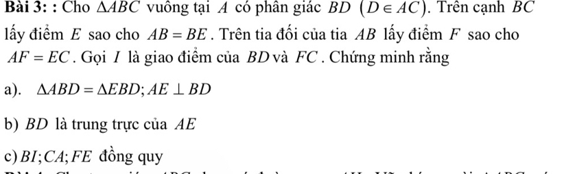 Cho △ ABC vuông tại A có phân giác BD(D∈ AC). Trên cạnh BC
ấy điểm E sao cho AB=BE. Trên tia đối của tia AB lấy điểm F sao cho
AF=EC. Gọi I là giao điểm của BD và FC. Chứng minh rằng 
a). △ ABD=△ EBD; AE⊥ BD
b) BD là trung trực của AE
c) BI; CA;FE đồng quy