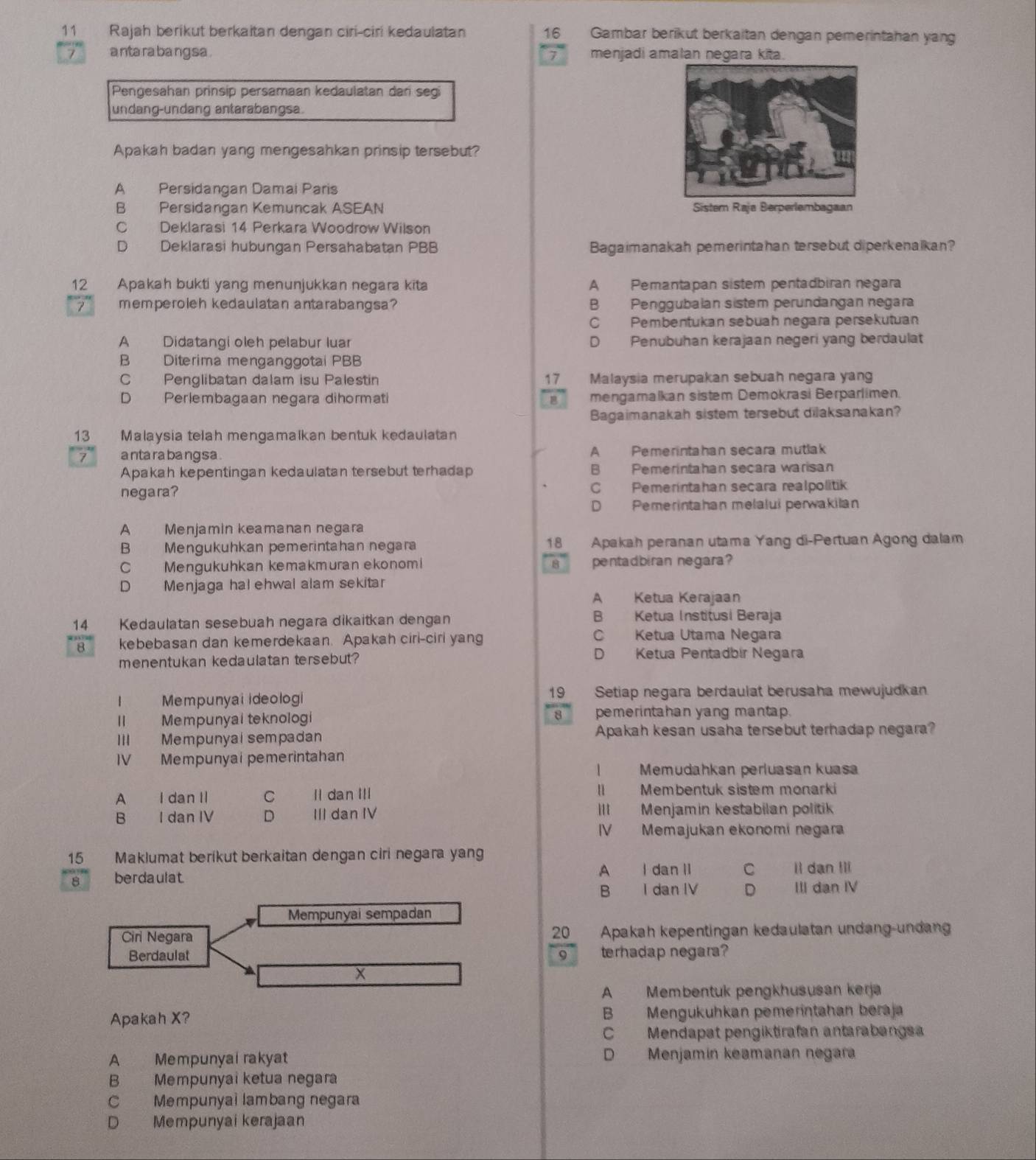 Rajah berikut berkaitan dengan ciri-ciri kedaulatan 16 Gambar berikut berkaitan dengan pemerintahan yang
7 a nta ra ba ng sa . 7 . menjadi amalan negara kita.
Pengesahan prinsip persamaan kedaulatan dan segi
undang-ündäng antäräbängsa.
Apakah badan yang mengesahkan prinsip tersebut?
A Persidangan Damai Paris
B Persidangan Kemuncak ASEAN Sistem Raja Berperlembagaan
C Deklarasi 14 Perkara Woodrow Wilson
D Deklarasi hubungan Persahabatan PBB Bagaimanakah pemerintahan tersebut diperkenalkan?
12 Apakah bukti yang menunjukkan negara kita A Pemantapan sistem pentadbiran negara
7 memperoleh kedaulatan antarabangsa? B Penggubalan sistem perundangan negara
C Pembentukan sebuah negara persekutuan
A Didatangi oleh pelabur luar D Penubuhan kerajaan negeri yang berdaulat
B Diterima menganggotal PBB
C Penglibatan dalam isu Palestin 17 Malaysia merupakan sebuah negara yang
D Perlembagaan negara dihormati mengamalkan sistem Demokrasi Berparlimen
Bagaimanakah sistem tersebut dilaksanakan?
13 Malaysia telah mengamalkan bentuk kedaulatan
7 a nta ra ba ng sa . A Pemerintahan secara mutlak
Apakah kepentingan kedaulatan tersebut terhadap B Pemerintahan secara warisan
negara? C Pemerintahan secara realpolitik
D Pemerintahan melalui perwakilan
A Menjamin keamanan negara
B Mengukuhkan pemerintahan negara 18 Apakah peranan utama Yang di-Pertuan Agong dalam
C Mengukuhkan kemakmuran ekonomi 8 pentadbiran negara?
D Menjaga hal ehwal alam sekitar
A Ketua Kerajaan
14 Kedaulatan sesebuah negara dikaitkan dengan B Ketua Institusi Beraja
8 kebebasan dan kemerdekaan. Apakah ciri-ciri yang C Ketua Utama Negara
menentukan kedaulatan tersebut? D Ketua Pentadbír Negara
I Mempunyai ideologi 19 Setiap negara berdaulat berusaha mewujudkan
II Mempunyai teknologi 8  pemerintahan yang mantap.
III Mempunyaisempadan Apakah kesan usaha tersebut terhadap negara?
IV Mempunyai pemerintahan
1 Memudahkan perluasan kuasa
A I dan II C Il dan III II Membentuk sistem monarki
B I dan IV D III dan IV III Menjamin kestabilan politik
IV Memajukan ekonomi negara
15 Maklumat berikut berkaitan dengan ciri negara yang
8 berdaulat A I dan lI C Il dan !li
B I dan IV D III dan IV
Mempunyai sempadan
Ciri Negara Apakah kepentingan kedaulatan undang-undang
20 
Berdaulat terhadap negara?
9
x
A Membentuk pengkhususan kerja
Apakah X? B Mengukuhkan pemerintahan beraja
C Mendapat pengiktirafan antarabangs
A Mempunyai rakyat D Menjamín keamanan negara
B Mempunyai ketua negara
C Mempunyai lambang negara
D Mempunyai kerajaan