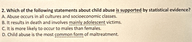 Which of the following statements about child abuse is supported by statistical evidence?
A. Abuse occurs in all cultures and socioeconomic classes.
B. It results in death and involves mainly adolescent victims.
C. It is more likely to occur to males than females.
D. Child abuse is the most common form of maltreatment.