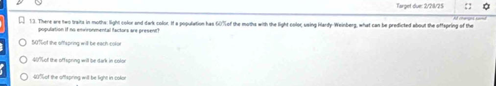 Target due: 2/28/25
All chonges saved
13. There are two traits in moths: light color and dark color. If a population has 60% of the moths with the light color, using Hardy-Weinberg, what can be predicted about the offspring of the
population if no environmental factors are present?
50% of the offspring will be each color
40% of the offspring will be dark in color
40% of the offspring will be light in color