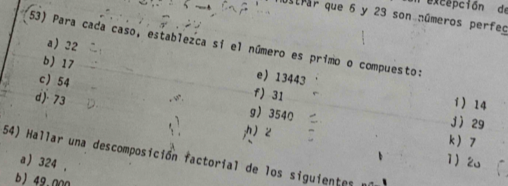 excepción de
Strar que 6 y 23 son números perfeo
a 32
53) Para cada caso, establezca si el número es primo o compuesto:
b 17 f 31
e 13443 i 14
d) 73
c 54 g 3540
j 29;h 2 k 7
54) Hallar una descomposición factorial de los siguientes
a 324 ,
1 2o
b) 49.000