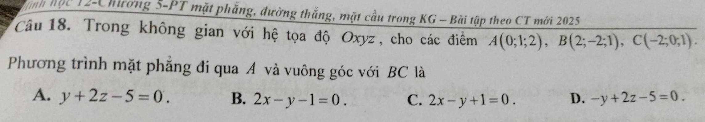 Vình học 12-Chương 5-PT mặt phăng, đường thắng, mặt cầu trong KG - Bài tập theo CT mới 2025
Câu 18. Trong không gian với hệ tọa độ Oxyz , cho các điểm A(0;1;2), B(2;-2;1), C(-2;0;1). 
Phương trình mặt phẳng đi qua A và vuông góc với BC là
A. y+2z-5=0. B. 2x-y-1=0. C. 2x-y+1=0. D. -y+2z-5=0.