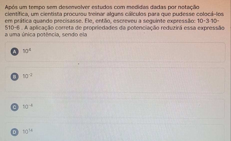 Após um tempo sem desenvolver estudos com medidas dadas por notação
científica, um cientista procurou treinar alguns cálculos para que pudesse colocá-los
em prática quando precisasse. Ele, então, escreveu a seguinte expressão: 10-3· 10
510-6 . A aplicação correta de propriedades da potenciação reduzirá essa expressão
a uma única potência, sendo ela
A 10^4
B 10^(-2)
C 10^(-4)
D 10^(14)