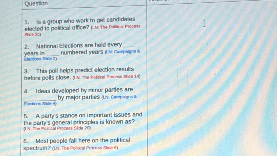 Is a group who work to get candidates 
elected to political office? (LN: The Political Process 
Slide 20) 
2. National Elections are held every_
years in _numbered years (LN: Campaigns & 
Elections Slide 2) 
3. This poll helps predict election results 
before polls close. (LN: The Political Process Slide 14) 
4. Ideas developed by minor parties are 
_ 
by major parties (LN: Campaigns & 
Elections Slide 4) 
5. A party's stance on important issues and 
the party's general principles is known as? 
(LN: The Political Process Slide 20) 
6. Most people fall here on the political 
spectrum? (LN: The Political Process Slide 6)