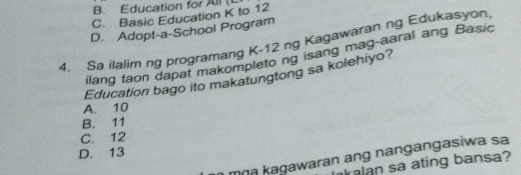 B. Education for All (L
C. Basic Education K to 12
D. Adopt-a-School Program
4. Sa ilalim ng programang K-12 ng Kagawaran ng Edukasyon.
ilang taon dapat makompleto ng isang mag-aaral ang Basio
Education bago ito makatungtong sa kolehiyo?
A. 10
B. 11
C. 12
D. 13
a gawaran ang nangangasiwa sa
alan sa ating bansa?