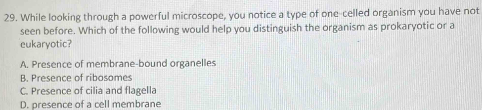 While looking through a powerful microscope, you notice a type of one-celled organism you have not
seen before. Which of the following would help you distinguish the organism as prokaryotic or a
eukaryotic?
A. Presence of membrane-bound organelles
B. Presence of ribosomes
C. Presence of cilia and flagella
D. presence of a cell membrane