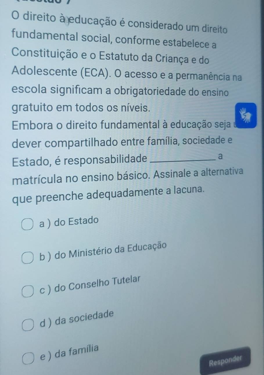 direito à educação é considerado um direito
fundamental social, conforme estabelece a
Constituição e o Estatuto da Criança e do
Adolescente (ECA). O acesso e a permanência na
escola significam a obrigatoriedade do ensino
gratuito em todos os níveis.
Embora o direito fundamental à educação seja
dever compartilhado entre família, sociedade e
Estado, é responsabilidade _a
matrícula no ensino básico. Assinale a alternativa
que preenche adequadamente a lacuna.
a ) do Estado
b ) do Ministério da Educação
c ) do Conselho Tutelar
d ) da sociedade
e ) da família
Responder