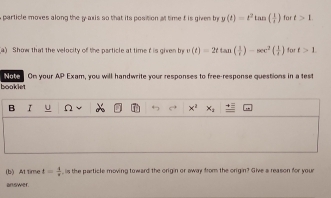 particle moves along the g -axis so that its position all time f is given by y(t)=t^2tan ( t/t ) for t>1
(a) Show that the velocity of the particle at time r is given by v(t)=2ttan ( 1/t )-sec^2( 1/t ) for t>1
Note 
booklet On your AP Exam, you will handwrite your responses to free-response questions in a test 
B I U n x^2 x
(b) A1 time t= 4/x  s the particle moving toward the origin or away from the origin? Give a reason for you 
answer.