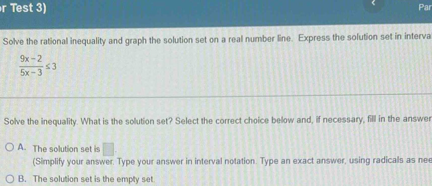 Test 3) Par
Solve the rational inequality and graph the solution set on a real number line. Express the solution set in interva
 (9x-2)/5x-3 ≤ 3
Solve the inequality. What is the solution set? Select the correct choice below and, if necessary, fill in the answer
A. The solution set is □. 
(Simplify your answer. Type your answer in interval notation. Type an exact answer, using radicals as nee
B. The solution set is the empty set.