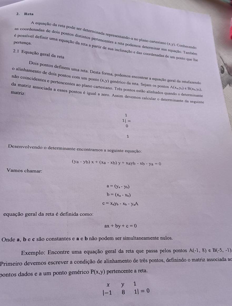 Reta
A equação da reta pode ser determinada representando-a no plano cartesiano (x,y) ). Conhecendo
as coordenadas de dois pontos distintos pertencentes a reta podemos determinar sua equação. Também
pertença.
é possível definir uma equação da reta a partir de sua inclinação e das coordenadas de um ponto que lhe
2.1 Equação geral da reta
Dois pontos definem uma reta. Desta forma, podemos encontrar a equação geral da retafazendo
o alinhamento de dois pontos com um ponto (x,y) genérico da reta. Sejam os pontos A(x_a,y_a) e B(x_b,y_b),
não coincidentes e pertencentes ao plano cartesiano. Três pontos estão alinhados quando o determinante
matriz:
da matriz associada a esses pontos é igual a zero. Assim devemos calcular o determinante da seguinte
1
1|=
0
1
Desenvolvendo o determinante encontramos a seguinte equação:
(ya-yb)x+(xa-xb)y+xayb-xb-ya=0
Vamos chamar:
a=(y_a-y_b)
b=(x_a-x_b)
c=x_ay_b-x_b-y_aA
equação geral da reta é definida como:
ax+by+c=0
Onde a, b e c são constantes e a e b não podem ser simultaneamente nulos.
Exemplo: Encontre uma equação geral da reta que passa pelos pontos A(-1,8) e B(-5,-1)
Primeiro devemos escrever a condição de alinhamento de três pontos, definindo o matriz associada ao
pontos dados e a um ponto genérico P(x,y) pertencente a reta.
beginvmatrix x&y&1 -1&8&1endvmatrix =0