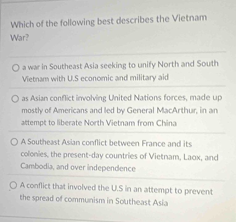 Which of the following best describes the Vietnam
War?
a war in Southeast Asia seeking to unify North and South
Vietnam with U.S economic and military aid
as Asian conflict involving United Nations forces, made up
mostly of Americans and led by General MacArthur, in an
attempt to liberate North Vietnam from China
A Southeast Asian conflict between France and its
colonies, the present-day countries of Vietnam, Laox, and
Cambodia, and over independence
A conflict that involved the U.S in an attempt to prevent
the spread of communism in Southeast Asia