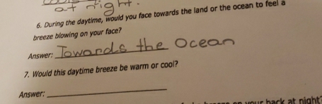 During the daytime, would you face towards the land or the ocean to feel a 
breeze blowing on your face? 
Answer: 
_ 
7. Would this daytime breeze be warm or cool? 
Answer: 
_ 
r b ack at night ?