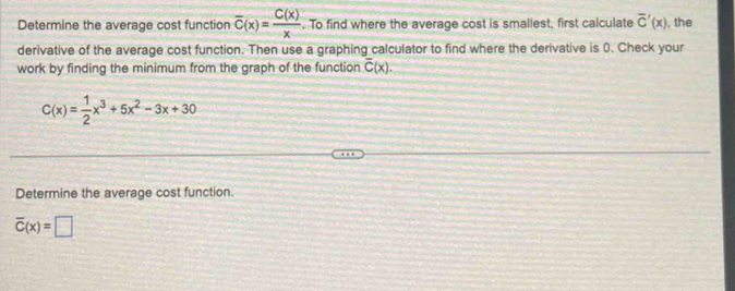 Determine the average cost function overline C(x)= C(x)/x . To find where the average cost is smallest, first calculate overline C'(x) , the 
derivative of the average cost function. Then use a graphing calculator to find where the derivative is 0. Check your 
work by finding the minimum from the graph of the function overline C(x).
C(x)= 1/2 x^3+5x^2-3x+30
Determine the average cost function.
overline C(x)=□