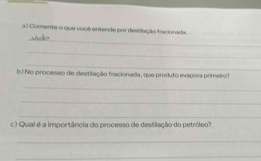 Comente o que você entende por destilação fracionada. 
_ 
_ 
_ 
b) No processo de destilação fracionada, que produto evapora primeiro? 
_ 
_ 
_ 
c) Qual é a importância do processo de destilação do petróleo? 
_ 
_