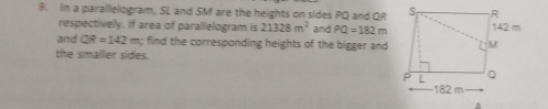 In a parallielogram, SL and SM are the heights on sides PQ and QR
respectively. If area of parallelogram is 21328m^2 and PQ=182m
and QR=142m find the corresponding heights of the bigger and 
the smallier sides. 
.