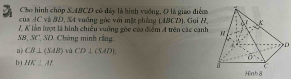 Cho hình chóp S. ABCD có đây là hình vuồng, O là giao điểm 
của AC và BD, SA vuông góc với mặt phăng (ABCD). Gọi H,
/, K lần lượt là hình chiếu vuông góc của điểm A trên các cạnh
SB, SC, SD. Chứng minh rằng:
D
a) CB⊥ (SAB) và CD⊥ (SAD). 
b) HK⊥ AL