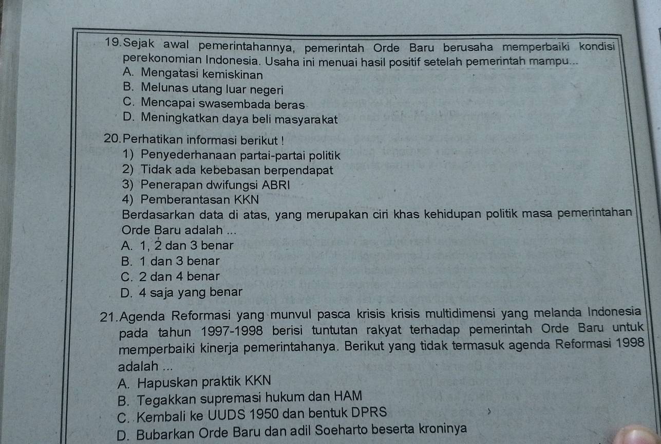 Sejak awal pemerintahannya, pemerintah Orde Baru berusaha memperbaiki kondisi
perekonomian Indonesia. Usaha ini menuai hasil positif setelah pemerintah mampu...
A. Mengatasi kemiskinan
B. Melunas utang luar negeri
C. Mencapai swasembada beras
D. Meningkatkan daya beli masyarakat
20. Perhatikan informasi berikut !
1) Penyederhanaan partai-partai politik
2) Tidak ada kebebasan berpendapat
3) Penerapan dwifungsi ABRI
4)Pemberantasan KKN
Berdasarkan data di atas, yang merupakan ciri khas kehidupan politik masa pemerintahan
Orde Baru adalah ...
A. 1, 2 dan 3 benar
B. 1 dan 3 benar
C. 2 dan 4 benar
D. 4 saja yang benar
21.Agenda Reformasi yang munvul pasca krisis krisis multidimensi yang melanda Indonesia
pada tahun 1997-1998 berisi tuntutan rakyat terhadap pemerintah Orde Baru untuk
memperbaiki kinerja pemerintahanya. Berikut yang tidak termasuk agenda Reformasi 1998
adalah ...
A. Hapuskan praktik KKN
B. Tegakkan supremasi hukum dan HAM
C. Kembali ke UUDS 1950 dan bentuk DPRS
D. Bubarkan Orde Baru dan adil Soeharto beserta kroninya