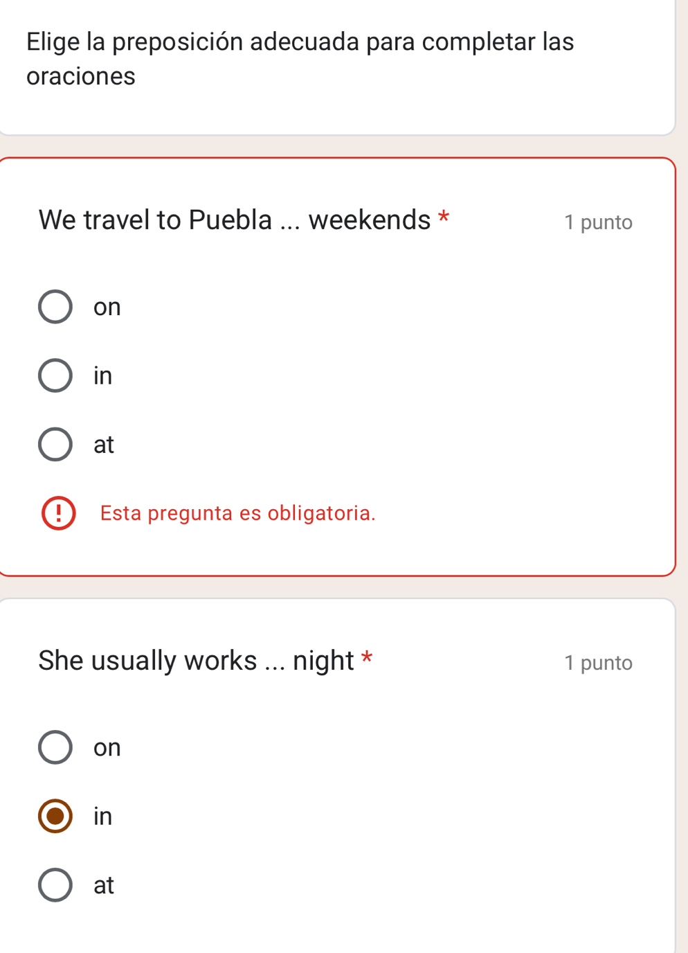 Elige la preposición adecuada para completar las
oraciones
We travel to Puebla ... weekends * 1 punto
on
in
at
Esta pregunta es obligatoria.
She usually works ... night * 1 punto
on
in
at