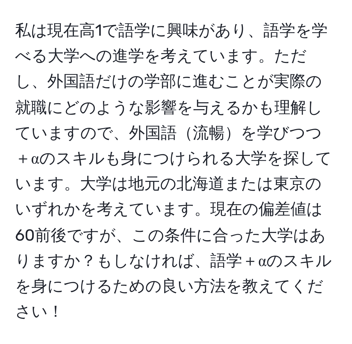 私は現在高1で語学に興味があり、語学を学べる大学への進学を考えています。ただし、外国語だけの学部に進むことが実際の就職にどのような影響を与えるかも理解していますので、外国語流暢を学びつつ＋αのスキルも身につけられる大学を探しています。大学は地元の北海道または東京のいずれかを考えています。現在の偏差値は60前後ですが、この条件に合った大学はありますか？もしなければ、語学＋αのスキルを身につけるための良い方法を教えてください！