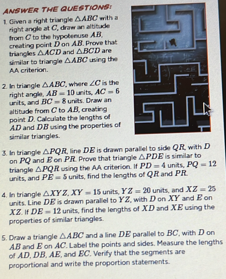 ANSWER THE QUESTIONS: 
1. Given a right triangle △ ABC with a 
right angle at C. draw an altitude 
from C to the hypotenuse AB, 
creating point D on AB. Prove that 
triangles △ ACD and △ BCD are 
similar to triangle △ ABC using the 
AA criterion. 
2. In triangle △ ABC , where ∠ C is the 
right angle, AB=10 units. AC=6
units, and BC=8 units. Draw an 
altitude from C to AB, creating 
point D. Calculate the lengths of
AD and DB using the properties of 
similar triangles. 
3. In triangle △ PQR , line DE is drawn parallel to side QR, with D
on PQ and E on PR. Prove that triangle △ PDE is similar to 
triangle △ PQR using the AA criterion. If PD=4 units, PQ=12
units, and PE=5 units, find the lengths of QR and PR
4. In triangle △ XYZ, XY=15 units, Y Z=20 units, and XZ=25
units. Line DE is drawn parallel to YZ, with D on XY and E on
XZ. If DE=12 units, find the lengths of XD and XE using the 
properties of similar triangles. 
5. Draw a triangle △ ABC and a line DE parallel to BC, with D on
AB and E on AC. Label the points and sides. Measure the lengths 
of AD, DB, AE, and EC. Verify that the segments are 
proportional and write the proportion statements.