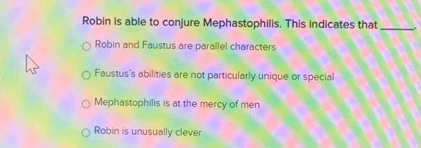 Robin is able to conjure Mephastophilis. This indicates that _.
Robin and Faustus are parallel characters
Faustus's abilities are not particularly unique or special
Mephastophilis is at the mercy of men
Robin is unusually clever