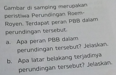 Gambar di samping merupakan 
peristiwa Perundingan Roem- 
Royen. Terdapat peran PBB dalam 
perundingan tersebut. 
a. Apa peran PBB dalam 
perundingan tersebut? Jelaskan. 
b. Apa latar belakang terjadinya 
perundingan tersebut? Jelaskan.