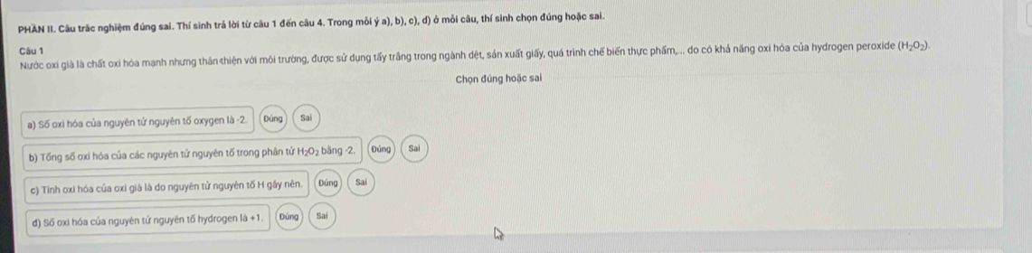 PHAN II. Câu trắc nghiệm đúng sai. Thí sinh trả lời từ câu 1 đến câu 4. Trong mỗi dot ya),b),c),d) ở mỗi câu, thí sinh chọn đúng hoặc sai.
Câu 1
Nước oxi già là chất oxi hóa mạnh nhưng thân thiện với môi trường, được sử dụng tấy trầng trong ngành dệt, sản xuất giấy, quá trình chế biến thực phẩm,... do có khả năng oxi hóa của hydrogen peroxide (H_2O_2). 
Chọn đúng hoặc sai
a) Số oxi hóa của nguyên tứ nguyên tố oxygen là -2. Đúng Sai
b) Tổng số oxi hóa của các nguyên tử nguyên tố trong phân tứ H₂O₂ bằng -2. Đúng Sai
c) Tinh oxi hóa của oxi già là do nguyên tử nguyên tố H gây nên. Đứng Sai
d) Số oxi hóa của nguyên tứ nguyên tố hydrogen là +1. Đúng Sai