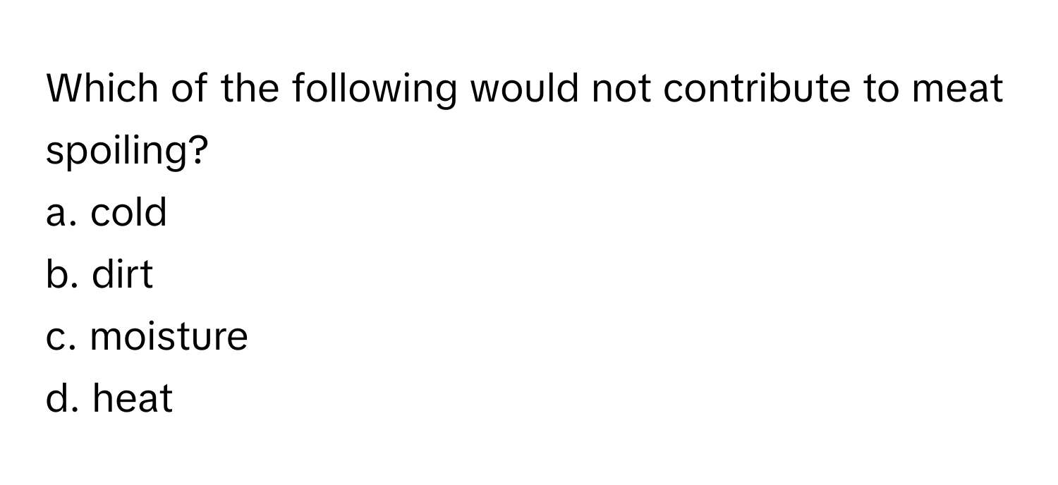 Which of the following would not contribute to meat spoiling?

a. cold
b. dirt
c. moisture
d. heat