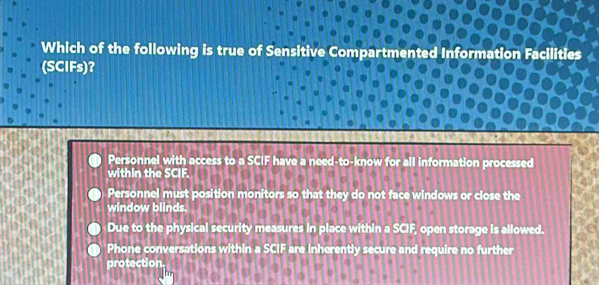 Which of the following is true of Sensitive Compartmented Information Facilities
(SCIFs)?
Personnel with access to a SCIF have a need-to-know for all information processed
within the SCIF.
Personnel must position monitors so that they do not face windows or close the
window blinds.
Due to the physical security measures in place within a SCIF, open storage is allowed.
Phone conversations within a SCIF are inherently secure and require no further
protection.