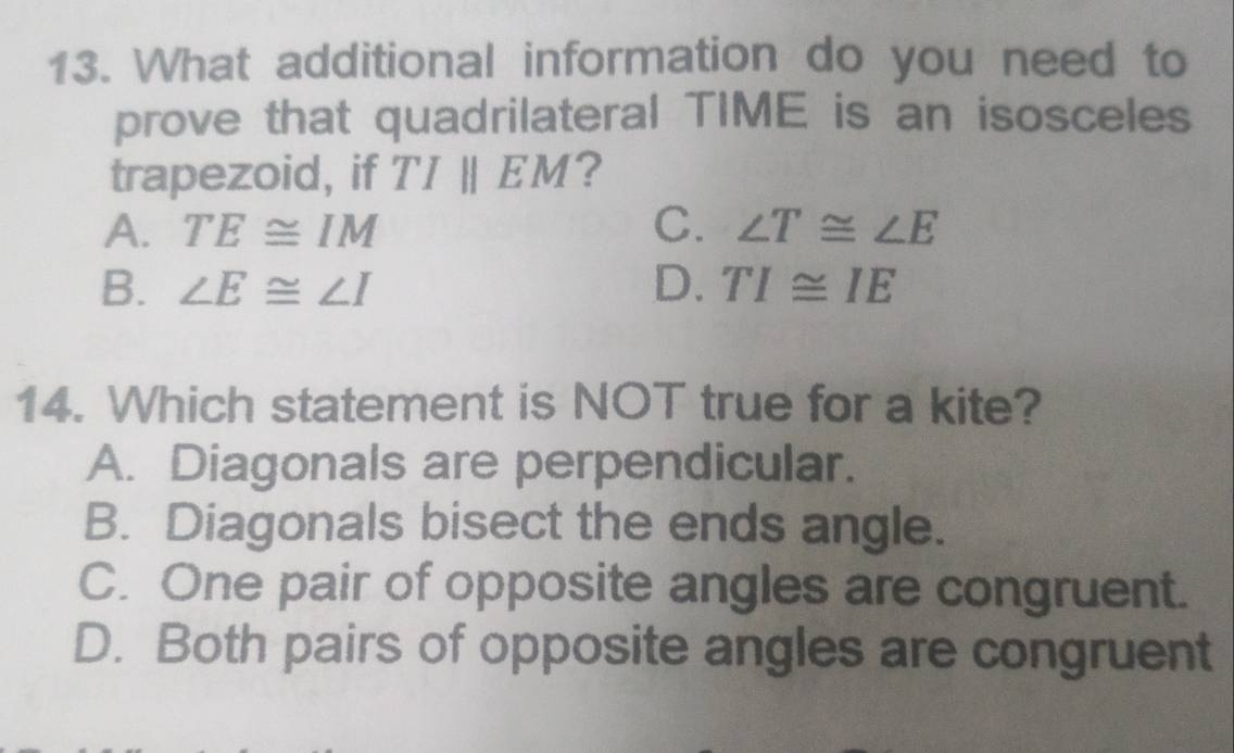 What additional information do you need to
prove that quadrilateral TIME is an isosceles
trapezoid, if TIparallel EM ?
A. TE≌ IM C. ∠ T≌ ∠ E
B. ∠ E≌ ∠ I D. TI≌ IE
14. Which statement is NOT true for a kite?
A. Diagonals are perpendicular.
B. Diagonals bisect the ends angle.
C. One pair of opposite angles are congruent.
D. Both pairs of opposite angles are congruent